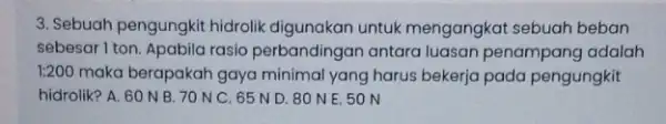 3. Sebuah pengungkit hidrolik digunakan untuk mengangkat sebuah beban sebesar I ton. Apabila rasio perbandingan antara luasan penampang adalah 1:200 maka berapakah gaya minimal