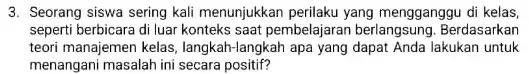 3. Seorang siswa sering kali menunjukkan perilaku yang mengganggu di kelas, seperti berbicara di luar konteks saat pembelaj aran berlangsung. Berdasarkan teori manajemen kelas,