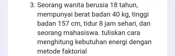 3. Seorang wanita berusia 18 tahun, mempunya i berat badan 40 kg, tinggi badan 157 cm, tidur 8 jam sehari dan seorang mahasiswa .