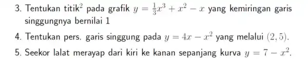 3. Tentukan titik^2 pada grafik y=(1)/(3)x^3+x^2-x yang kemiringan garis singgungnya bernilai 1 4. Tentukan pers . garis singgung pada y=4x-x^2 yang melalui (2,5) 5.