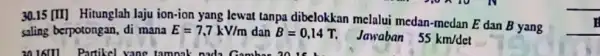 30.15 [II] Hitunglah laju ion-ion yang lewat tanpa dibelokkan melalui medan -medan E dan B yang saling berpotongan, di mana E=7,7kV/m dan B=0,14 T.