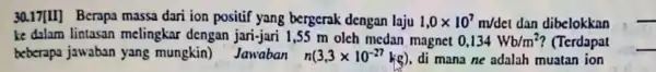 30.17[1]] Berapa massa dari ion positif yang bergerak dengan laju 1,0times 10^7m/det dan dibelokkan ke dalam lintasan melingkar dengan jari-jari 1,55 m olch medan