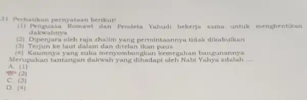 31. Perhatikan pernyataan berikut! (1) Penguasa Romawi dan Pendeta Yahudi bekerja sama untuk menghentikan dakwahnya (2) Dipenjara oleh raja zhalim yang permintaannyi tidak dikabulkan