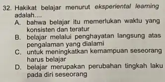 32. Hakikat belajar menurut eksperiental leaming adalah __ A. bahwa belajar itu memerlukan waktu yang konsisten dan teratur B. belajar melalui penghayatan langsung atas