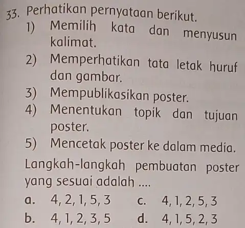 33. Perhatikan pernyataan berikut. 1) Memilih dan menyusun kalimat. 2) Memperhatikan tata letak huruf dan gambar. 3)Mempublikasikar poster. 4) Menentukan topik dan tujuan poster.