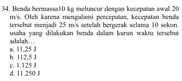 34. Benda bermassa10 kg meluncur dengan kecepatan awal 20 m/s . Oleh karena mengalam i percepatan, kecepatan benda tersebut menjadi 25m/s setelah bergerak selama