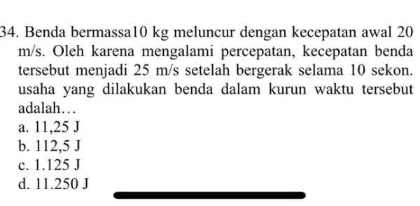 34. Benda bermassa10 kg meluncur dengan kecepatan awal 20 m/s . Oleh karena mengalami percepatan, kecepatan benda tersebut menjadi 25m/s setelah bergerak selama 10