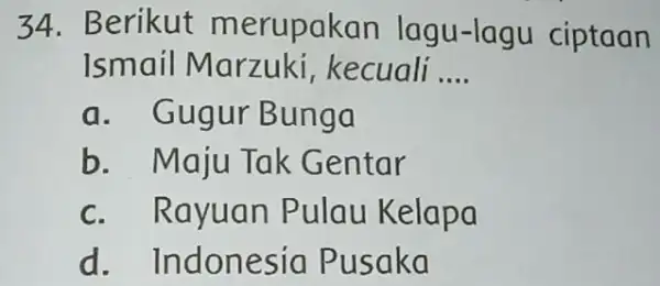 34. Berikut merupakan lagu-lagu ciptaan Ismail Marzuki kecuali __ a. Gugur Bunga b. Maju Tak Gentar c. Rayuan Pulau Kelapa d. Indonesia Pusaka