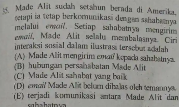 35. Made Alit sudah setahun berada di Amerika. tetapi ia tetap berkomunikasi I dengan sahabatnya melalui email . Setiap sahabatnya mengirim email,Made Alit selalu