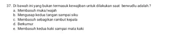 37. Di bawah ini yang bukan termasuk kewajiban untuk dilakukan saat berwudlu adalah?? a. Membasuh muka/wajah b. Mengusap kedua tangan sampai siku c. Membasuh