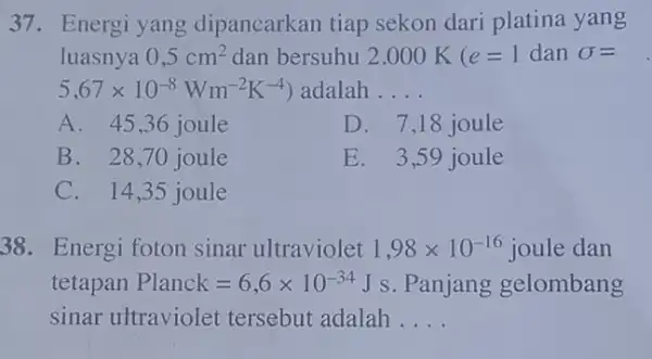 37. Energi yang dipancarkan tiap sekon dari platina yang luasnya 0,5cm^2 dan bersuhu 2.000 k (e=1 dan sigma = 5,67times 10^-8Wm^-2K^-4) adalah __ A.