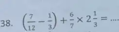 38 ((7)/(12)-(1)/(3))+(6)/(7)times 2(1)/(3)=ldots