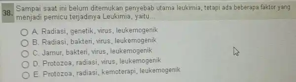 38. Sampai saat ini belum ditemukan penyebab utama leukimia, tetapi ada beberapa faktor yang menjadi pemicu terjadinya Leukimia, yaitu __ A. Radiasi genetik, virus