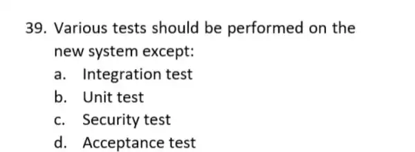 39. Various tests should be performed on the new system except: a. Integration test b. Unit test c. Security test d. Acceptance test