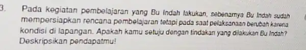 3. Pada kegiatan pembelajaran yang Bu Indah lakukan, sebenarnya Bu Indah sudah mempersiapkan rencana pembelajaran tetapi pada saat pelaksanaan berubah karena kondisi di lapangan.