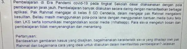 3. Pembelajaran di Era Pandemi covid-19 pada tingkat Sekolah dasar dilaksanakan dengar pola pembelajaran jarak jauh. Pembelajaran banyak dilakukan secara daring dengan memanfaatkan berbagai