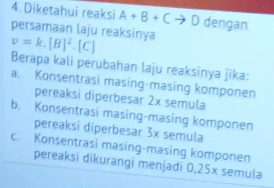 4. Diketahui reaksi A+B+Carrow D dengan persamaan laju reaksinya v=kcdot [B]^2cdot [C] Berapa kali perubahan laju reaksinya jika: a. Konsentrasi masing -masing komponen pereaksi