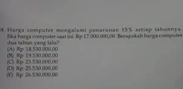 4. Harga computer mengalami penurunan 15% setiap tahunnya. Jika harga saat ini Rp 17 .000.000,00 Berapakah harga computer dua tahun yang lalu? (A) Rp18.530.000,00