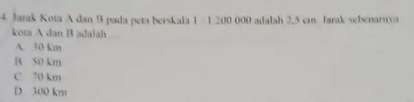 4. Jarak Kora A dan 3 pada peta berskala 1:1.200.000 adalah 2,5 cm. Jarak sebenamya kota A dan B adalah __ A. 30 km