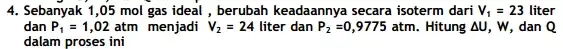 4. Sebanyak 1,05 mol gas ideal, berubah keadaannya secara isoterm dari V_(1)=23 liter dan P_(1)=1,02 atm menjadi V_(2)=24 liter dan P_(2)=0,9775atm. . Hitung Delta