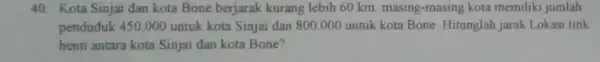 40. Kota Sinjai dan kota Bone berjarak kurang lebih 60 km masing-masing kota memiliki jumlah penduduk 450.000 untuk kota Sinjai dan 800.000 untuk kota