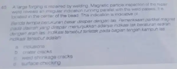 40 A large forging is repaired by welding Magnetic particle inspection of the repair weld reveals an irregular indication running parallel with the weld