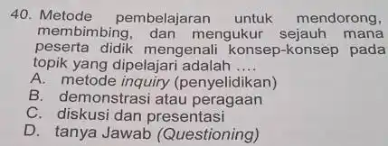 40. Metode pembelajarar untuk mendorong, membimbing , dan mengukur sejauh mana peserta didik mengenal konsep-konsep pada topik yang dipelajari adalah __ A. metode inquiry