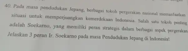 40. Pada masa pendudukan Jepang , berbagai tokoh pergerakan nasional memanfaatkan situasi untuk memperjuangkan kemerdekaan Indonesia . Salah satu tokoh penting adalah Soekarno ,