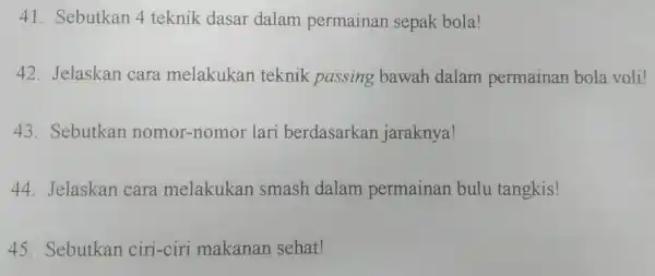 41. Sebutkan 4 teknik dasar dalam permainan sepak bola! 42. Jelaskan cara melakukan teknik passing bawah dalam permainan bola voli! 43. Sebutkan nomor-nom or