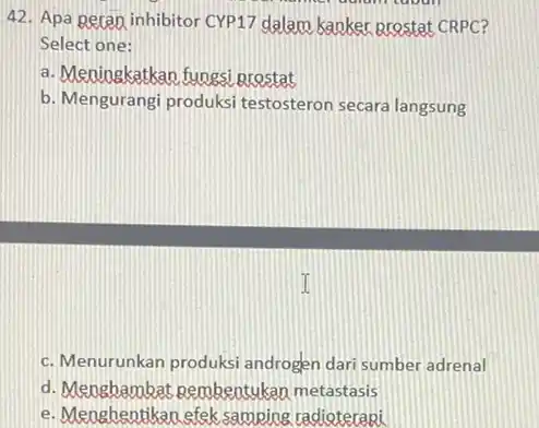 42. Apa geran inhibitor CYP17 dalam kaoker prostat CRPC? Select one: a. Meningkatkan fungsi prestat b. Mengurangi produksi testosteron secara langsung c. Menurunkan produksi