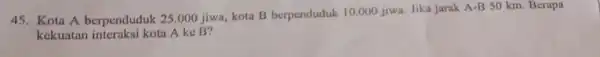 45. Kota A berpenduduk 25.000 jiwa, kota B berpenduduk 10.000 jiwa. Jika jarak A-B 50 km. Berapa kekuatan interaksi kota A ke B?