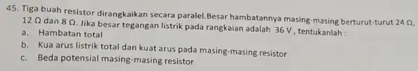 45. Tiga buah resistor dirangkaikan secara paralel.Besar hambatannya masing -masing berturut-turut 24Omega 12Omega dan 8Omega Jika besar tegangan listrik pada rangkaian adalah 36 V