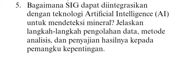 5. Bagaimana SIG dapat diintegrasikan dengan teknologi Artificial (AI) untuk mendeteks i mineral? Jelaskan langkah-langkal pengolahan data , metode analisis, dan hasilnya kepada pemangku