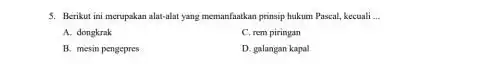 5. Berikut ini merupakan alat-alat yang memanfaatkan prinsip hukum Pascal, kecuali __ A. dongkrak C. rem piringan B. mesin pengepres D. galangan kapal