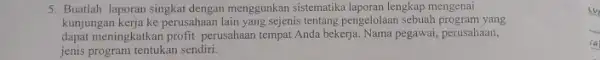 5. Buatlah laporan singkat dengan menggunkan sistematika laporan lengkap mengenai kunjungan kerja ke perusahaan lain yang sejenis tentang pengelolaan sebuah program yang dapat meningkatkan