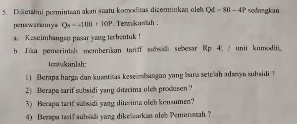 5. Diketahui permintaan akan suatu komoditas dicerminkan oleh Qd=80-4P =80-4P sedangkan penawarannya Qs=-100+10P Tentukanlah : a. Keseimbangan pasar yang terbentuk! b. Jika pemerintah memberikan