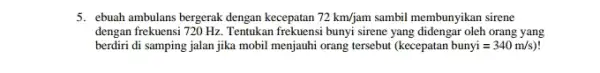 5. ebuah ambulans bergerak dengan kecepatan 72km/jam sambil membunyikan sirene dengan frekuensi 720 H2 Tentukan frekuensi bunyi sirene yang didengar oleh orang yang berdiri