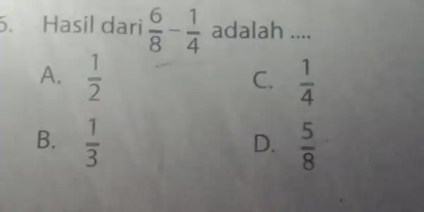 5. Hasil dari (6)/(8)-(1)/(4) adalah __ A. (1)/(2) C. (1)/(4) B. (1)/(3) D. I (5)/(8)