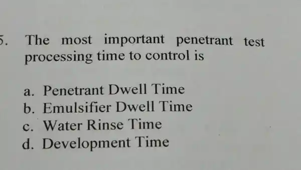 5. The most important penetrant test processing time to control is a . Penetrant Dwell Time b . Emulsifier Dwell Time c. Water Rinse