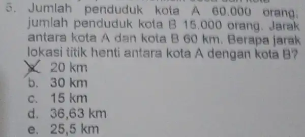 5. Jumlah penduduk kota A 60.000 orang; jumlah penduduk kota B 15.000 orang. Jarak antara kota A dan kota B 60 km. Berapa jarak