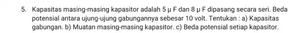 5. Kapasitas masing-masing kapasitor adalah 5mu F dan 8mu F dipasang secara seri .Beda potensial antara ujung-ujung gabungannya sebesar 10 volt. Tentukan : a)Kapasitas