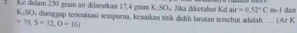 5. Ke dalam 250 gram air dilarutkan 17 ,4 gram K_(2)SO_(4) Jika diketahui Kd air=0,52^circ Cm-1 dan K_(2)SO_(4) dianggap terionisasi sempurna, kenaikan titik didih