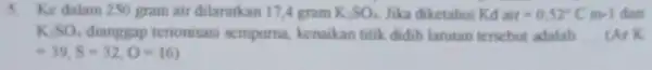 5. Ke dalam 250 gram air dilarutkan 17.gram K_(2)SO_(4) Jika diketahui Kd air=0,52^circ Cm-1 dan K_(2)SO_(4) terionisasi sempurna.kenaikan titik didih lanutan tersebut adalah __