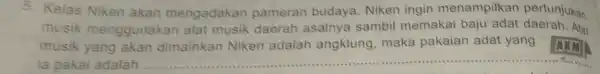 5. Kelas Niken akan mengadakan pameran budaya Niken ingin menampilkan pertunjukan musik menggunakan alat musik daerah asalnya sambil memakai baju adat daerah. Alat musik