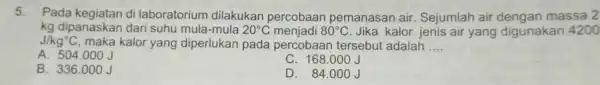 5. Pada di laboratorium dilakukan percobaan pemanasan air Sejumlah air massa 2 kg dipanaskan dari suhu 20^circ C menjadi 80^circ C Jika kalor jenis