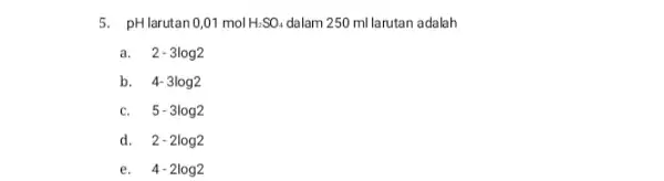 5. pHlarutan0,01 mol H_(2)SO_(4) dalam 250 ml larutan adalah a. 2-3log2 b. 4-3log2 C. 5-3log2 d. 2-2log2 e. 4-2log2