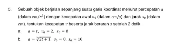 5. Sebuah objek berjalan sepanjang suatu garis koordinat menurut percepatan a (dalam cm/s^2 dengan kecepatan awal v_(0)(dalamcm/s) dan jarak S_(0) (dalam cm) tentukan kecepatan