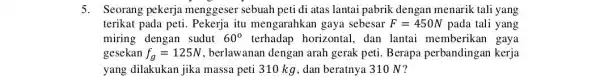 5. Seorang pekerja menggeser sebuah peti di atas lantai pabrik dengan menarik tali yang terikat pada peti Pekerja itu mengarahkan gaya sebesar F=450 N