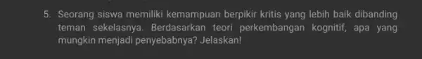 5. Seorang siswa memiliki kemampuan berpikir kritis yang lebih baik dibanding teman sekelasnya . Berdasarkan teori perkembangan kognitif, apa yang mungkin menjadi penyebabnya? Jelaskan!