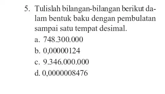 5. Tulislah bilangan -bilangan berikut da- Iam bentuk baku dengan pembulatan sampai satu tempat desimal. a. 748.300 .000 b. 0,00000124 c. 9.346.000 .000 d.